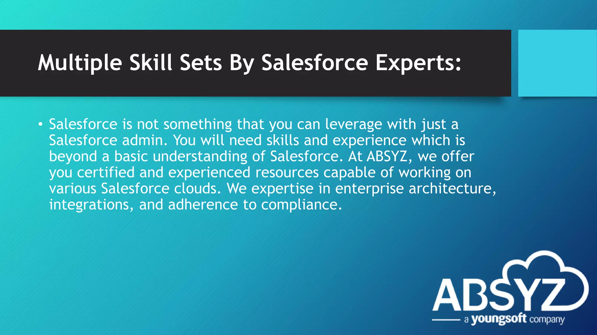 Multiple Skill Sets By Salesforce Experts:
• Salesforce is not something that you can leverage with just a
Salesforce admin. You will need skills and experience which is
beyond a basic understanding of Salesforce. At ABSYZ, we offer
you certified and experienced resources capable of working on
various Salesforce clouds. We expertise in enterprise architecture,
integrations, and adherence to compliance.
 