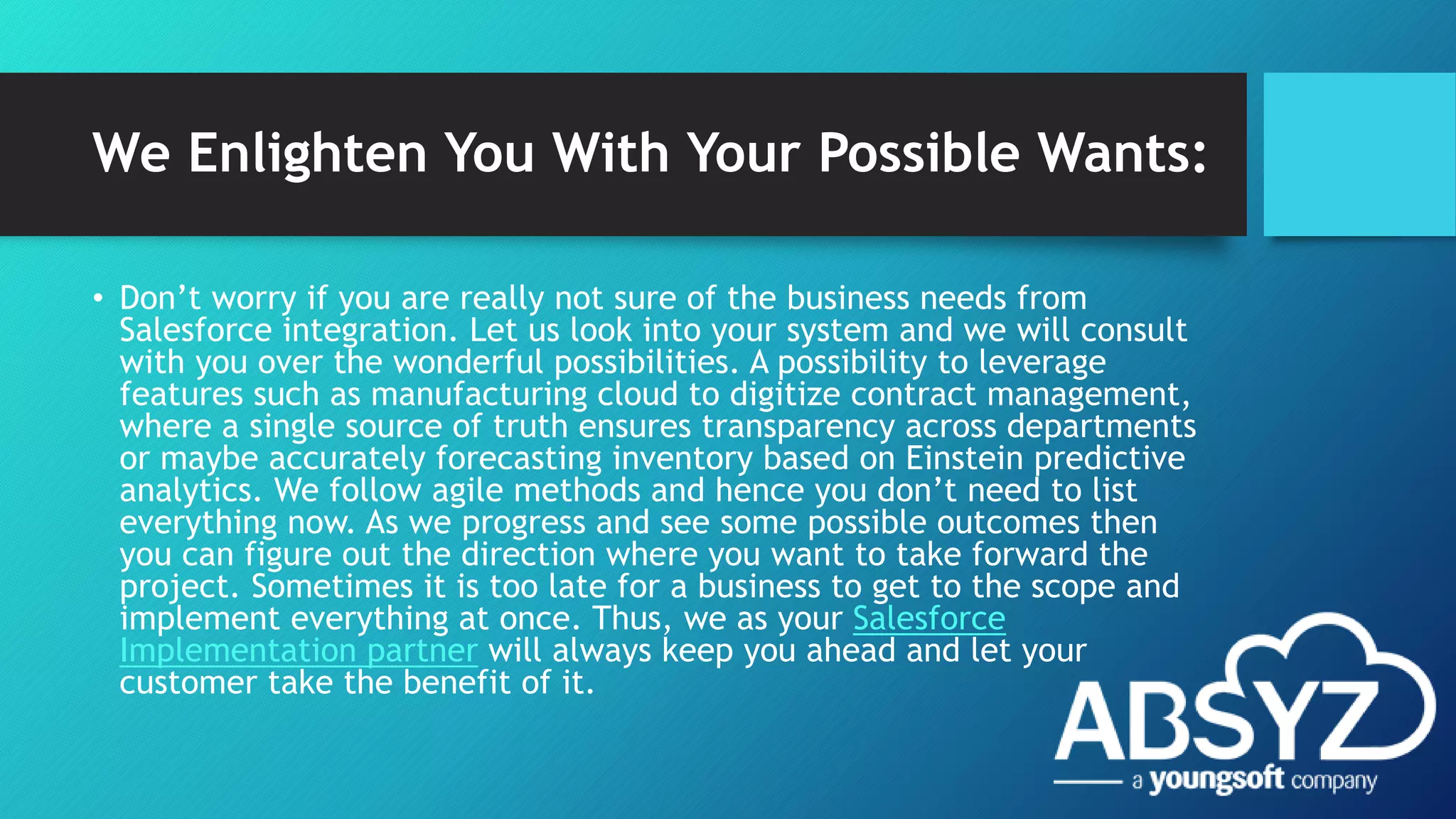 We Enlighten You With Your Possible Wants:
• Don’t worry if you are really not sure of the business needs from
Salesforce integration. Let us look into your system and we will consult
with you over the wonderful possibilities. A possibility to leverage
features such as manufacturing cloud to digitize contract management,
where a single source of truth ensures transparency across departments
or maybe accurately forecasting inventory based on Einstein predictive
analytics. We follow agile methods and hence you don’t need to list
everything now. As we progress and see some possible outcomes then
you can figure out the direction where you want to take forward the
project. Sometimes it is too late for a business to get to the scope and
implement everything at once. Thus, we as your Salesforce
Implementation partner will always keep you ahead and let your
customer take the benefit of it.
 