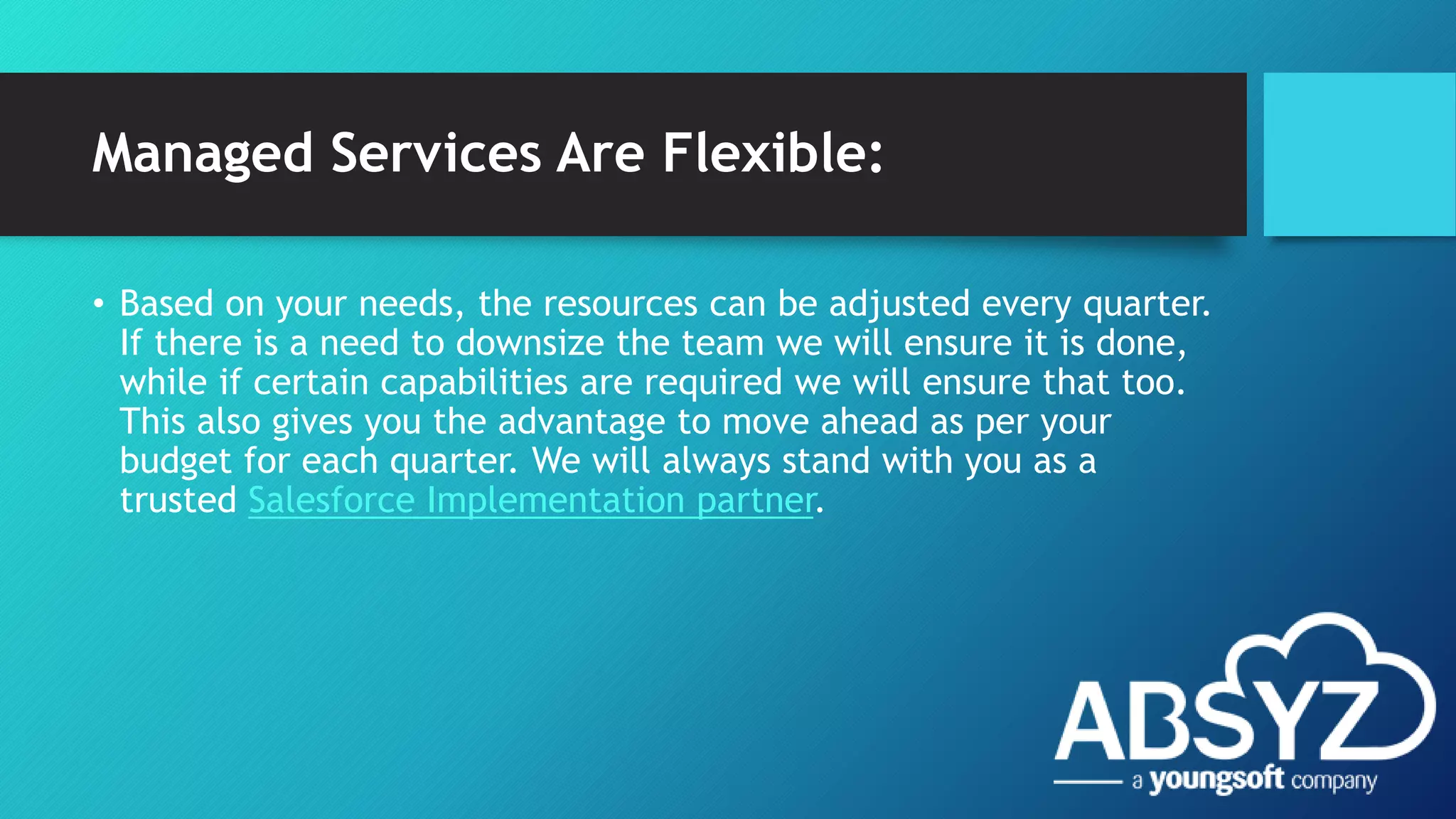 Managed Services Are Flexible:
• Based on your needs, the resources can be adjusted every quarter.
If there is a need to downsize the team we will ensure it is done,
while if certain capabilities are required we will ensure that too.
This also gives you the advantage to move ahead as per your
budget for each quarter. We will always stand with you as a
trusted Salesforce Implementation partner.
 