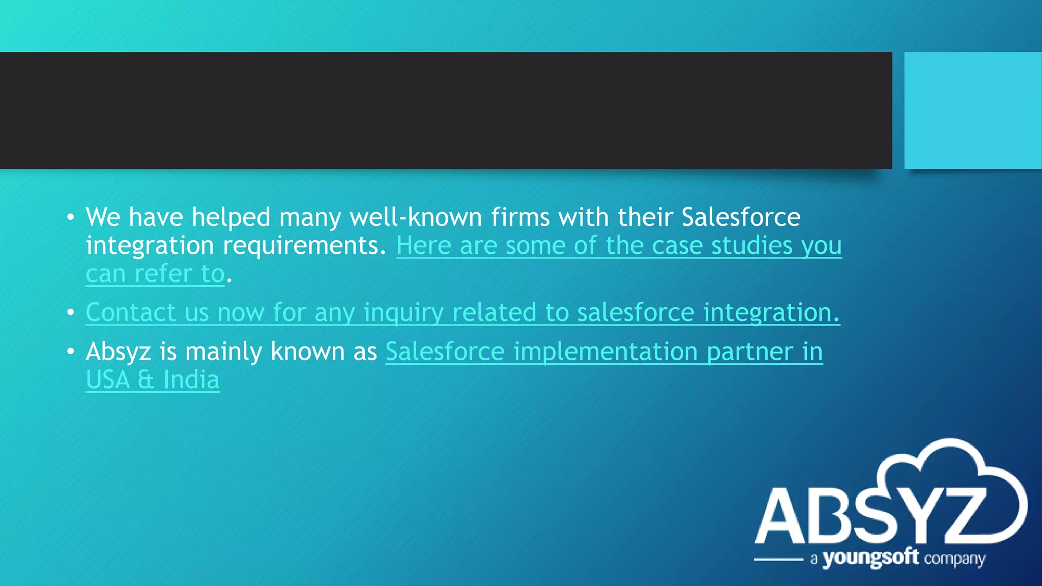 • We have helped many well-known firms with their Salesforce
integration requirements. Here are some of the case studies you
can refer to.
• Contact us now for any inquiry related to salesforce integration.
• Absyz is mainly known as Salesforce implementation partner in
USA & India
 