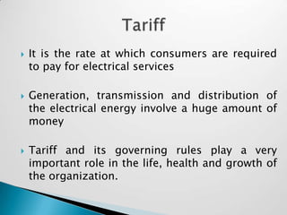    It is the rate at which consumers are required
    to pay for electrical services

   Generation, transmission and distribution of
    the electrical energy involve a huge amount of
    money

   Tariff and its governing rules play a very
    important role in the life, health and growth of
    the organization.
 