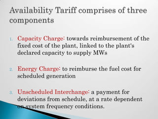 1.   Capacity Charge: towards reimbursement of the
     fixed cost of the plant, linked to the plant's
     declared capacity to supply MWs

2.   Energy Charge: to reimburse the fuel cost for
     scheduled generation

3.   Unscheduled Interchange: a payment for
     deviations from schedule, at a rate dependent
     on system frequency conditions.
 