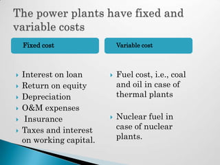    Fixed cost               Variable cost



   Interest on loan         Fuel cost, i.e., coal
   Return on equity          and oil in case of
   Depreciation              thermal plants
   O&M expenses
    Insurance               Nuclear fuel in
   Taxes and interest        case of nuclear
    on working capital.       plants.
 
