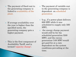    The payment of fixed cost to        The payment of variable cost
    the generating company is            to the generating company is
    linked to availability of the        dependent on scheduled
    plant.                               generation

                                        (e.g., if a power plant delivers
   If average availability over         600 MW while it was
    the year is higher than the          scheduled to supply only 500
    specified norm, the                  MW),
    generating company gets a            the energy charge payment
    higher payment.                      would still be for the
                                         scheduled generation (500
                                         MW), and the excess
                                         generation (100 MW) would
   This is the first component of
                                         get paid for at a rate
    Availability Tariff, and is
                                         dependent on the system
    termed ‘capacity charge’.
                                         conditions prevailing at the
                                         time.
 