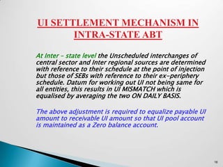 UI SETTLEMENT MECHANISM IN
       INTRA-STATE ABT

At Inter – state level the Unscheduled interchanges of
central sector and Inter regional sources are determined
with reference to their schedule at the point of injection
but those of SEBs with reference to their ex-periphery
schedule. Datum for working out UI not being same for
all entities, this results in UI MISMATCH which is
equalised by averaging the two ON DAILY BASIS.

The above adjustment is required to equalize payable UI
amount to receivable UI amount so that UI pool account
is maintained as a Zero balance account.




                                                             18
 