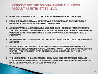 1.   UI AMOUNT IS DRAWN FOR ALL THE UI POOL MEMBERS ON ACTUAL BASIS.

2.   FROM THE UI ACCOUNT AMOUNT RECEIVABLE MEMBERS AND AMOUNT PAYABLE
     MEMBERS TO THE POOL IS SEPERATELY DRAWN OUT.

3.   AMOUNT PAYABLE AND RECEIVABLE WILL NOT MATCH BECAUSE FOR GENERATORS
     THE UI IS DRAWN OUT BASED ON INJECTION & SCHEDULE AT GENERATOR PERIPHERY
     WHEREAS FOR STATES THE SAME IS BASED ON DRAWAL & SCHEDULE AT STATE
     PERIPHERY.

4.   AS PER THE CERC STIPULATION THE UI POOL ACCOUNT SHOULD BE A ZERO BALANCE
     ACCOUNT.

5.   AT RPC LEVEL THE UI MISMATCH i.e. THE DIFFERENCE BETWEEN UI PAYABLE &
     RECEIVABLE IS EQUALIZED BY AVERAGING THE TWO ON DAILY BASIS. HOWEVER THE
     UI OVER HVDC AND OTHER INTER-REGIONAL LINKS IS RETAINED WITHOUT ANY
     ADJUSTMENT.

6.   THE UI MIS-MATCH IS CALCULATED ON DAILY BASIS AND APPORTIONED TO ALL UI
     POOL MEMBERS IN THE RATIO 50:50 TO THE PAYING AND RECEIVING MEMBERS IN THE
     RATIO OF THE ORIGINAL UI AMOUNT DRAWN OUT.



                                                                                  19
 