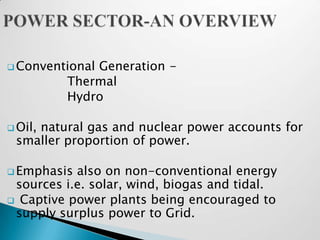  Conventional
             Generation -
         Thermal
         Hydro

 Oil,
    natural gas and nuclear power accounts for
 smaller proportion of power.

 Emphasis also on non-conventional energy
 sources i.e. solar, wind, biogas and tidal.
 Captive power plants being encouraged to
 supply surplus power to Grid.
 