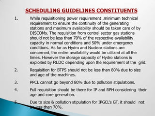 SCHEDULING GUIDELINES CONSTITUENTS
1.    While requisitioning power requirement ,minimum technical
      requirement to ensure the continuity of the generating
      stations and maximum availability should be taken care of by
      DISCOMs. The requisition from central sector gas stations
      should not be less than 70% of the respective availability
      capacity in normal conditions and 50% under emergency
      conditions. As far as Hydro and Nuclear stations are
      concerned, the entire availability would be utilized at all the
      times. However the storage capacity of Hydro stations is
      exploited by RLDC depending upon the requirement of the grid.
2.    Requisition for BTPS should not be less than 80% due to size
      and age of the machines.
3.    PPCL cannot go beyond 80% due to pollution stipulations.
4.    Full requisition should be there for IP and RPH considering their
      age and core generation.
5.    Due to size & pollution stipulation for IPGCL’s GT, it should not
      be less than 70%.
 