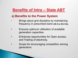 Benefits of Intra – State ABT
a) Benefits to the Power System
•      Brings about grid discipline by maintaining
       frequency in prescribed band (49.5 to 50.5 Hz).

•      Ensures optimum utilization of available
       generation capacities.
•      Enhances opportunities for Open access,
       and Trading of electricity.
•      Scope for encouraging competition among
       generators.
 