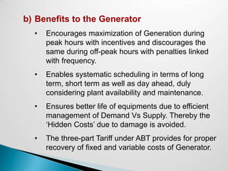 b) Benefits to the Generator
  •   Encourages maximization of Generation during
      peak hours with incentives and discourages the
      same during off-peak hours with penalties linked
      with frequency.
  •   Enables systematic scheduling in terms of long
      term, short term as well as day ahead, duly
      considering plant availability and maintenance.
  •   Ensures better life of equipments due to efficient
      management of Demand Vs Supply. Thereby the
      ‘Hidden Costs’ due to damage is avoided.
  •   The three-part Tariff under ABT provides for proper
      recovery of fixed and variable costs of Generator.
 