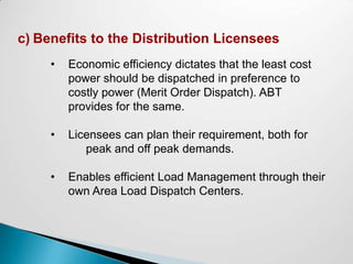c) Benefits to the Distribution Licensees
     •   Economic efficiency dictates that the least cost
         power should be dispatched in preference to
         costly power (Merit Order Dispatch). ABT
         provides for the same.

     •   Licensees can plan their requirement, both for
            peak and off peak demands.

     •   Enables efficient Load Management through their
         own Area Load Dispatch Centers.
 