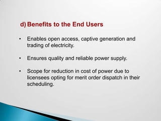 d) Benefits to the End Users

•   Enables open access, captive generation and
    trading of electricity.

•   Ensures quality and reliable power supply.

•   Scope for reduction in cost of power due to
    licensees opting for merit order dispatch in their
    scheduling.
 