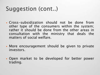    Cross-subsidization should not be done from
    other type of the consumers within the system;
    rather it should be done from the other areas in
    consultation with the ministry that deals the
    matters of social welfare.

   More encouragement should be given to private
    investors.

   Open market to be developed for better power
    trading.
 