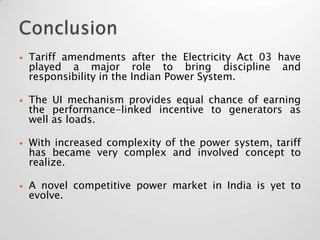    Tariff amendments after the Electricity Act 03 have
    played a major role to bring discipline and
    responsibility in the Indian Power System.

   The UI mechanism provides equal chance of earning
    the performance-linked incentive to generators as
    well as loads.

   With increased complexity of the power system, tariff
    has became very complex and involved concept to
    realize.

   A novel competitive power market in India is yet to
    evolve.
 