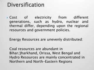 Diversification

   Cost    of     electricity from    different
    generations, such as hydro, nuclear and
    thermal differ, depending upon the regional
    resources and government policies.

    Energy Resources are unevenly distributed:

    Coal resources are abundant in
    Bihar/Jharkhand, Orissa, West Bengal and
    Hydro Resources are mainly concentrated in
    Northern and North-Eastern Regions
 
