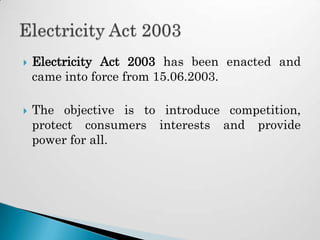    Electricity Act 2003 has been enacted and
    came into force from 15.06.2003.

   The objective is to introduce competition,
    protect consumers interests and provide
    power for all.
 