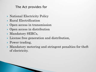 The Act provides for

   National Electricity Policy
   Rural Electrification
   Open access in transmission
   Open access in distribution
   Mandatory SERCs,
   License free generation and distribution,
   Power trading,
   Mandatory metering and stringent penalties for theft
    of electricity.
 