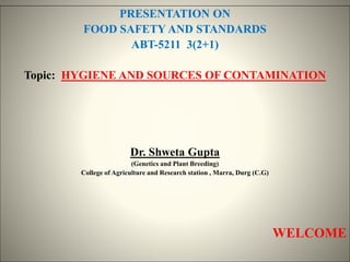 PRESENTATION ON
FOOD SAFETY AND STANDARDS
ABT-5211 3(2+1)
Topic: HYGIENE AND SOURCES OF CONTAMINATION
Dr. Shweta Gupta
(Genetics and Plant Breeding)
College of Agriculture and Research station , Marra, Durg (C.G)
WELCOME
 
