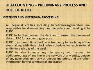 UI ACCOUNTING – PRELIMINARY PROCESS AND
ROLE OF RLDCs:
METERING AND METERDATA PROCESSING:
• All Regional entities including beneficiaries/generators are
responsible for downloading raw meterdata and sending it to
RLDC
• RLDC to further process the data and transmit the processed
data to RPC for accounting purpose
• RLDC to also send time block wise frequency for each day of the
week along with time block wise schedule for each regional
entity for each day of the week
• RLDC to also intimate any discrepancy with respect to
addition/outage of any line in the network of any entity, outage
of any generating unit, any erroneous metering, and any other
information having commercial implication
 