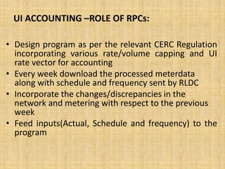 UI ACCOUNTING –ROLE OF RPCs:
• Design program as per the relevant CERC Regulation
incorporating various rate/volume capping and UI
rate vector for accounting
• Every week download the processed meterdata
along with schedule and frequency sent by RLDC
• Incorporate the changes/discrepancies in the
network and metering with respect to the previous
week
• Feed inputs(Actual, Schedule and frequency) to the
program
 