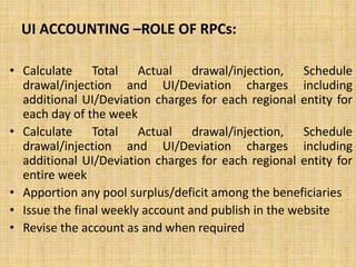 UI ACCOUNTING –ROLE OF RPCs:
• Calculate Total Actual drawal/injection, Schedule
drawal/injection and UI/Deviation charges including
additional UI/Deviation charges for each regional entity for
each day of the week
• Calculate Total Actual drawal/injection, Schedule
drawal/injection and UI/Deviation charges including
additional UI/Deviation charges for each regional entity for
entire week
• Apportion any pool surplus/deficit among the beneficiaries
• Issue the final weekly account and publish in the website
• Revise the account as and when required
 