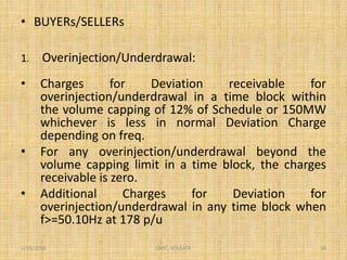 • BUYERs/SELLERs
1. Overinjection/Underdrawal:
• Charges for Deviation receivable for
overinjection/underdrawal in a time block within
the volume capping of 12% of Schedule or 150MW
whichever is less in normal Deviation Charge
depending on freq.
• For any overinjection/underdrawal beyond the
volume capping limit in a time block, the charges
receivable is zero.
• Additional Charges for Deviation for
overinjection/underdrawal in any time block when
f>=50.10Hz at 178 p/u
1/18/2016 16ERPC, KOLKATA
 