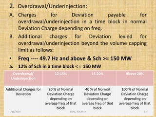 2. Overdrawal/Underinjection:
A. Charges for Deviation payable for
overdrawal/underinjection in a time block in normal
Deviation Charge depending on freq.
B. Additional charges for Deviation levied for
overdrawal/underinjection beyond the volume capping
limit as follows:
• Freq ---- 49.7 Hz and above & Sch >= 150 MW
a. 12% of Sch in a time block < = 150 MW
Overdrawal/
Underinjection
12-15% 15-20% Above 20%
Additional Charges for
Deviation
20 % of Normal
Deviation Charge
depending on
average freq of that
block
40 % of Normal
Deviation Charge
depending on
average freq of that
block
100 % of Normal
Deviation Charge
depending on
average freq of that
block
1/18/2016 17ERPC, KOLKATA
 