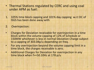 • Thermal Stations regulated by CERC and using coal
under APM as fuel:
1. 105% time block capping and 101% day capping w.r.t DC of
ISGS has been done away with
2. Overinjection:
• Charges for Deviation receivable for overinjection in a time
block within the volume capping of 12% of Schedule or
150MW whichever is less in normal Deviation Charge subject
to a capping of 303.04p/u depending on freq.
• For any overinjection beyond the volume capping limit in a
time block, the charges receivable is zero.
• Additional Charges for Deviation for overinjection in any
time block when f>=50.10Hz at 178 p/u
1/18/2016 27ERPC, KOLKATA
 