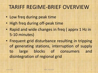 TARIFF REGIME-BRIEF OVERVIEW
1/18/2016 ERPC, KOLKATA 3
• Low freq during peak time
• High freq during off-peak time
• Rapid and wide changes in freq ( apprx 1 Hz in
5-10 minutes)
• Frequent grid disturbance resulting in tripping
of generating stations, interruption of supply
to large blocks of consumers and
disintegration of regional grid
 