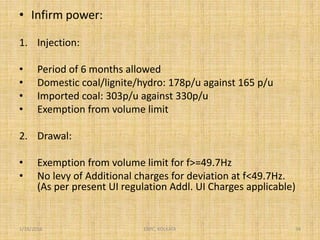 • Infirm power:
1. Injection:
• Period of 6 months allowed
• Domestic coal/lignite/hydro: 178p/u against 165 p/u
• Imported coal: 303p/u against 330p/u
• Exemption from volume limit
2. Drawal:
• Exemption from volume limit for f>=49.7Hz
• No levy of Additional charges for deviation at f<49.7Hz.
(As per present UI regulation Addl. UI Charges applicable)
1/18/2016 34ERPC, KOLKATA
 