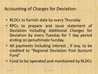 Accounting of Charges for Deviation:
• RLDCs to furnish data by every Thursday
• RPCs to prepare and issue statement of
Deviation including Additional Charges for
Deviation by every Tuesday for 7 day period
ending on penultimate Sunday.
• All payments including interest , if any, to be
credited to “Regional Deviation Pool Account
Fund”
• Fund to be operated and maintained by RLDCs
1/18/2016 35ERPC, KOLKATA
 