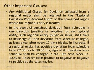 Other Important Clauses:
• Any Additional Charge for Deviation collected from a
regional entity shall be retained in the “Regional
Deviation Pool Account Fund” of the concerned region
where the regional entity is located
• In the event of sustained deviation from schedule in
one direction (positive or negative) by any regional
entity, such regional entity (buyer or seller) shall have
to make sign of their deviation from schedule changed,
at least once, after every 12 time blocks. To illustrate, if
a regional entity has positive deviation from schedule
from 07.30 hrs to 10.30 hrs, sign of its deviation from
schedule shall be changed in the 13th time block i.e.
10.30 to 10.45 hrs from positive to negative or negative
to positive as the case may be.
1/18/2016 36ERPC, KOLKATA
 