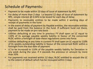 Schedule of Payments:
• Payment to be made within 10 days of issue of statement by RPC
• For delay of more than 2 days i.e beyond 12 days of issue of statement by
RPC, simple interest @ 0.04% to be levied for each day of delay
• Payments to receivable entities to be made within 2 working days of
receipt of payments in the fund
• In the event of delay of payment by Payable entities, the receivable entities
shall be paid from the balance in the fund. If sufficient fund not there,
payment to be made on pro rata basis
• Utilities defaulting at any time in previous FY shall open an LC equal to
110% of its average payable weekly liability in favour of the concerned
RLDC within a fortnight of date these regulations come into force
• Utilities defaulting at any time in current FY shall open an LC equal to 110%
of its weekly outstanding liability in favour of the concerned RLDC within a
fortnight from the due date of payment
• LC to be increased to 110% of the payable weekly liability for Deviation in
any week during the year, if it exceeds the previous LC amount by more
than 50%
• For payments not received within 12 days, RLDC entitled to encash the LC
to the extent of default which has be recouped within 3 days
1/18/2016 38ERPC, KOLKATA
 