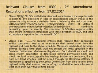 Relevant Clauses from IEGC , 2nd Amendment
Regulations effective from 17.02.2014
• Clause 3(7)(g):”RLDCs shall devise standard instantaneous message formats
in order to give directions in case of contingencies and/or threat to the
system security to reduce deviation from schedule by the bulk consumer,
SLDC/StateUtility/ISGS/Regional Entity/Injecting Utility at different
overdrawal/underdrawal/over-injection/underinjection conditions
depending upon the severity. The concerned SLDC/other regional entity
shall ensure immediate compliance with these directions of RLDC and send
a compliance report to the concerned RLDC “
• Clause 4(1): “……..The regional entities shall regulate their generation
and/or consumers’ load so as to maintain their actual drawl from the
regional grid close to the above schedule. Maximum inadvertent deviation
allowed during a time block shall not exceed the limits specified in the
Deviation Settlement Mechanism Regulations. Such deviations should not
cause system parameters to deteriorate beyond permissible limits and
should not lead to unacceptable line loadings. Inadvertent deviations, if any,
from net drawl schedule shall be priced through the Deviation Settlement
mechanism as specified by the Central Commission from time to time. Every
regional entity shall ensure reversal of sign of deviation from schedule at
least once after every twelve time blocks”
1/18/2016 39ERPC, KOLKATA
 