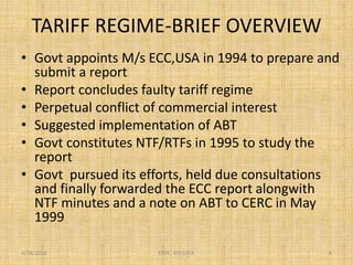 TARIFF REGIME-BRIEF OVERVIEW
1/18/2016 ERPC, KOLKATA 4
• Govt appoints M/s ECC,USA in 1994 to prepare and
submit a report
• Report concludes faulty tariff regime
• Perpetual conflict of commercial interest
• Suggested implementation of ABT
• Govt constitutes NTF/RTFs in 1995 to study the
report
• Govt pursued its efforts, held due consultations
and finally forwarded the ECC report alongwith
NTF minutes and a note on ABT to CERC in May
1999
 