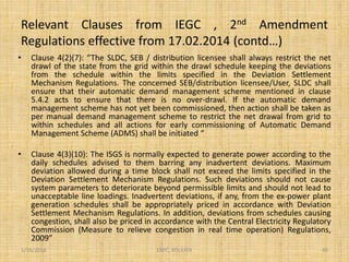 Relevant Clauses from IEGC , 2nd Amendment
Regulations effective from 17.02.2014 (contd…)
• Clause 4(2)(7): ”The SLDC, SEB / distribution licensee shall always restrict the net
drawl of the state from the grid within the drawl schedule keeping the deviations
from the schedule within the limits specified in the Deviation Settlement
Mechanism Regulations. The concerned SEB/distribution licensee/User, SLDC shall
ensure that their automatic demand management scheme mentioned in clause
5.4.2 acts to ensure that there is no over-drawl. If the automatic demand
management scheme has not yet been commissioned, then action shall be taken as
per manual demand management scheme to restrict the net drawal from grid to
within schedules and all actions for early commissioning of Automatic Demand
Management Scheme (ADMS) shall be initiated “
• Clause 4(3)(10): The ISGS is normally expected to generate power according to the
daily schedules advised to them barring any inadvertent deviations. Maximum
deviation allowed during a time block shall not exceed the limits specified in the
Deviation Settlement Mechanism Regulations. Such deviations should not cause
system parameters to deteriorate beyond permissible limits and should not lead to
unacceptable line loadings. Inadvertent deviations, if any, from the ex-power plant
generation schedules shall be appropriately priced in accordance with Deviation
Settlement Mechanism Regulations. In addition, deviations from schedules causing
congestion, shall also be priced in accordance with the Central Electricity Regulatory
Commission (Measure to relieve congestion in real time operation) Regulations,
2009”
1/18/2016 40ERPC, KOLKATA
 