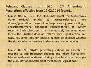 Relevant Clauses from IEGC , 2nd Amendment
Regulations effective from 17.02.2014 (contd…)
• Clause 4(5)(12): …….. the RLDC may direct the SLDCs/ISGS/
other regional entities to increase/decrease their
drawal/generation in case of contingencies e.g. overloading of
lines/transformers, abnormal voltages,threat to system
security. Such directions shall immediately be acted upon.
Incase the situation does not call for very urgent action, and
RLDC has some time for analysis, it shall be checked whether
the situation has arisen due to deviations from schedules…….
• Clause 4(7)(24): "Hydro generating stations are expected to
respond to grid frequency changes and inflow fluctuations.
Maximum deviation allowed during a time block shall be as per
the CERC Deviation Settlement Mechanism Regulations."
1/18/2016 41ERPC, KOLKATA
 