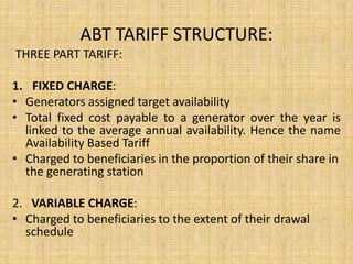 ABT TARIFF STRUCTURE:
THREE PART TARIFF:
1. FIXED CHARGE:
• Generators assigned target availability
• Total fixed cost payable to a generator over the year is
linked to the average annual availability. Hence the name
Availability Based Tariff
• Charged to beneficiaries in the proportion of their share in
the generating station
2. VARIABLE CHARGE:
• Charged to beneficiaries to the extent of their drawal
schedule
 