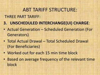 ABT TARIFF STRUCTURE:
THREE PART TARIFF:
3. UNSCHEDULED INTERCHANGE(UI) CHARGE:
• Actual Generation – Scheduled Generation (For
Generators)
• Total Actual Drawal – Total Scheduled Drawal
(For Beneficiaries)
• Worked out for each 15 min time block
• Based on average frequency of the relevant time
block
 