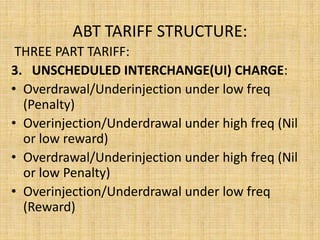 ABT TARIFF STRUCTURE:
THREE PART TARIFF:
3. UNSCHEDULED INTERCHANGE(UI) CHARGE:
• Overdrawal/Underinjection under low freq
(Penalty)
• Overinjection/Underdrawal under high freq (Nil
or low reward)
• Overdrawal/Underinjection under high freq (Nil
or low Penalty)
• Overinjection/Underdrawal under low freq
(Reward)
 