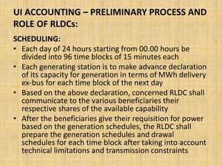 UI ACCOUNTING – PRELIMINARY PROCESS AND
ROLE OF RLDCs:
SCHEDULING:
• Each day of 24 hours starting from 00.00 hours be
divided into 96 time blocks of 15 minutes each
• Each generating station is to make advance declaration
of its capacity for generation in terms of MWh delivery
ex-bus for each time block of the next day
• Based on the above declaration, concerned RLDC shall
communicate to the various beneficiaries their
respective shares of the available capability
• After the beneficiaries give their requisition for power
based on the generation schedules, the RLDC shall
prepare the generation schedules and drawal
schedules for each time block after taking into account
technical limitations and transmission constraints
 
