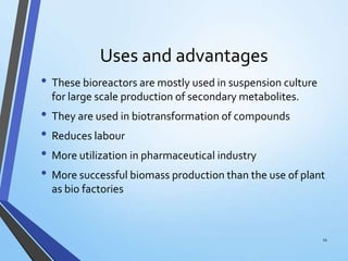 Uses and advantages
• These bioreactors are mostly used in suspension culture
for large scale production of secondary metabolites.
• They are used in biotransformation of compounds
• Reduces labour
• More utilization in pharmaceutical industry
• More successful biomass production than the use of plant
as bio factories
11
 