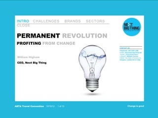 INTRO CHALLENGES                             BRANDS   SECTORS
 CLOSE


 PERMANENT REVOLUTION
 PROFITING FROM CHANGE
                                                                 CONTACT US
                                                                 Telephone: 020 3539 1398
                                                                 Email: info@next-big-thing.net
                                                                 Twitter: @Nextbigthingco

 William Higham
                                                                 LinkedIn: William Higham
                                                                 Office: The Hub, 5 Torrens St,
                                                                 Islington, London EC1V 1NQ

 CEO, Next Big Thing




ABTA Travel Convention   10/10/12   1 of 13                                Change is good
 