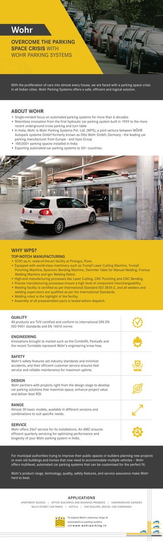 APPLICATIONS
APARTMENT BLOCKS | OFFICE BUILDINGS AND BUSINESS PREMISES | UNDERGROUND GARAGES
MULTI-STOREY CAR PARKS | HOTELS | CAR DEALERS, RENTAL CAR COMPANIES
To explore Wohr's extensive range of
automated car parking systems
visit w w w. wo h r p a r k i n g . i n
Wohr
OVERCOME THE PARKING
SPACE CRISIS WITH
WOHR PARKING SYSTEMS
ABOUT WOHR
• Single-minded focus on automated parking systems for more than 6 decades
• Relentless innovation from the first hydraulic car parking system built in 1959 to the more
recent underground cross parking and turn table
• In India, Wohr is Wohr Parking Systems Pvt. Ltd. (WPS), a joint venture between WÖHR
Autopark systeme GmbH formerly known as Otto Wohr GmbH, Germany - the leading car
parking manufacturer from Europe - and Vyas Group
• 100,000+ parking spaces installed in India
• Exporting automated car parking systems to 50+ countries.
WHY WPS?
TOP-NOTCH MANUFACTURING
• 3200 sq.m. state-of-the-art facility at Pirangut, Pune.
• Equipped with world-class machinery such as Trumpf Laser Cutting Machine, Trumpf
Punching Machine, Bystronic Bending Machine, Demmler Table for Manual Welding, Fronius
Welding Machine and igm Welding Robot.
• High-end manufacturing processes like Laser Cutting, CNC Punching and CNC Bending.
• Precise manufacturing processes ensure a high level of component interchangeability.
• Welding facility is certified as per International Standard ISO 3834-2, and all welders and
welding supervisors are qualified as per the International Standards.
• Welding robot is the highlight of the facility.
• Assembly of all preassembled parts is tested before dispatch.
For municipal authorities trying to improve their public spaces or builders planning new projects
or even old buildings and homes that now need to accommodate multiple vehicles – Wohr
offers multilevel, automated car parking systems that can be customised for the perfect fit.
Wohr’s product range, technology, quality, safety features, and service assurance make Wohr
hard to beat.
With the proliferation of cars into almost every house, we are faced with a parking space crisis
in all Indian cities. Wohr Parking Systems offers a safe, efficient and logical solution.
QUALITY
All products are TUV certified and conform to international DIN EN
ISO 9001 standards and EN 14010 norms
ENGINEERING
Innovations brought to market such as the Combilift, Parksafe and
the recent Turntable represent Wohr's engineering know how.
SAFETY
Wohr’s safety features set industry standards and minimize
accidents, and their efficient customer service ensures fast
service and reliable maintenance for maximum uptime.
DESIGN
Wohr partners with projects right from the design stage to develop
car parking solutions that maximize space, enhance project value
and deliver best ROI.
RANGE
Almost 30 basic models, available in different versions and
combinations to suit specific needs.
SERVICE
Wohr offers 24x7 service for its installations. An AMC ensures
efficient quarterly servicing for optimizing performance and
longevity of your Wohr parking system in India.
 