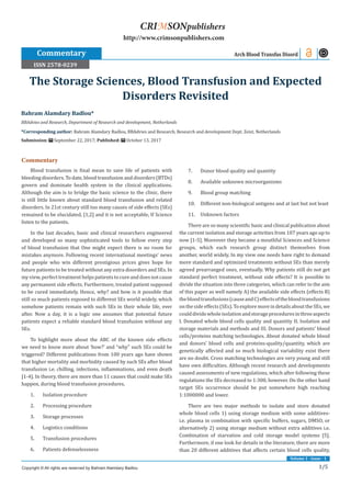 1/5
Volume 1 - Issue - 1
Commentary
Blood transfusion is final mean to save life of patients with
bleeding disorders. To date, blood transfusion and disorders (BTDs)
govern and dominate health system in the clinical applications.
Although the aim is to bridge the basic science to the clinic, there
is still little known about standard blood transfusion and related
disorders. In 21st century still too many causes of side effects (SEs)
remained to be elucidated, [1,2] and it is not acceptable, If Science
listen to the patients.
In the last decades, basic and clinical researchers engineered
and developed so many sophisticated tools to follow every step
of blood transfusion that One might expect there is no room for
mistakes anymore. Following recent international meetings’ news
and people who win different prestigious prices gives hope for
future patients to be treated without any extra disorders and SEs. In
my view, perfect treatment helps patients to cure and does not cause
any permanent side effects. Furthermore, treated patient supposed
to be cured immediately. Hence, why? and how is it possible that
still so much patients exposed to different SEs world widely, which
somehow patients remain with such SEs in their whole life, ever
after. Now a day, it is a logic one assumes that potential future
patients expect a reliable standard blood transfusion without any
SEs.
To highlight more about the ABC of the known side effects
we need to know more about ‘how?’ and “why” such SEs could be
triggered? Different publications from 100 years ago have shown
that higher mortality and morbidity caused by such SEs after blood
transfusion i.e. chilling, infections, inflammations, and even death
[1-4]. In theory, there are more than 11 causes that could make SEs
happen, during blood transfusion procedures.
1.	 Isolation procedure
2.	 Processing procedure
3.	 Storage processes
4.	 Logistics conditions
5.	 Transfusion procedures
6.	 Patients defenselessness
7.	 Donor blood quality and quantity
8.	 Available unknown microorganisms
9.	 Blood group matching
10.	 Different non-biological antigens and at last but not least
11.	 Unknown factors
There are so many scientific basic and clinical publication about
the current isolation and storage activities from 107 years ago up to
now [1-5]. Moreover they became a mouthful Sciences and Science
groups, which each research group distinct themselves from
another, world widely. In my view one needs have right to demand
more standard and optimized treatments without SEs than merely
agreed prearranged ones, eventually. Why patients still do not get
standard perfect treatment, without side effects? It is possible to
divide the situation into three categories, which can refer to the aim
of this paper as well namely A) the available side effects (effects B)
thebloodtransfusions(causeandC)effectsofthebloodtransfusions
on thesideeffects(SEs).Toexploremorein details about the SEs, we
coulddividewholeisolationandstorageproceduresinthreeaspects
I. Donated whole blood cells quality and quantity II. Isolation and
storage materials and methods and III. Donors and patients’ blood
cells/proteins matching technologies. About donated whole blood
and donors’ blood cells and proteins-quality/quantity, which are
genetically affected and so much biological variability exist there
are no doubt. Cross matching technologies are very young and still
have own difficulties. Although recent research and developments
caused assessments of new regulations, which after following these
regulations the SEs decreased to 1:300, however. On the other hand
target SEs occurrence should be put somewhere high reaching
1:1000000 and lower.
There are two major methods to isolate and store donated
whole blood cells 1) using storage medium with some additives-
i.e. plasma in combination with specific buffers, sugars, DMSO, or
alternatively 2) using storage medium without extra additives i.e.
Combination of starvation and cold storage model systems [5].
Furthermore, if one look for details in the literature, there are more
than 20 different additives that affects certain blood cells quality,
Bahram Alamdary Badlou*
BBAdvies and Research, Department of Research and development, Netherlands
*Corresponding author: Bahram Alamdary Badlou, BBAdvies and Research, Research and development Dept. Zeist, Netherlands
Submission: September 22, 2017; Published: October 13, 2017
The Storage Sciences, Blood Transfusion and Expected
Disorders Revisited
Commentary Arch Blood Transfus Disord
Copyright © All rights are reserved by Bahram Alamdary Badlou
CRIMSONpublishers
http://www.crimsonpublishers.com
ISSN 2578-0239
 