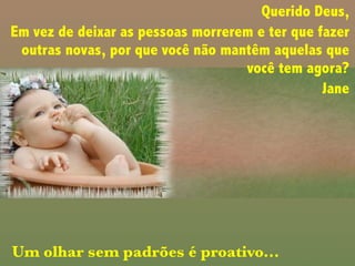 Querido Deus,
Em vez de deixar as pessoas morrerem e ter que fazer
outras novas, por que você não mantêm aquelas que
você tem agora?
Jane
Um olhar sem padrões é proativo...
 