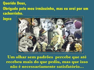 Querido Deus,
Obrigado pelo meu irmãozinho, mas eu orei por um
cachorrinho.
Joyce
Um olhar sem padrões percebe que até
recebeu mais do que pediu, mas que isso
não é necessariamente satisfatório...
 