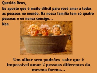 Querido Deus,
Eu aposto que é muito difícil para você amar a todas
as pessoas no mundo. Na nossa família tem só quatro
pessoas e eu nunca consigo...
Nan
Um olhar sem padrões sabe que é
impossível amar 2 pessoas diferentes da
mesma forma...
 