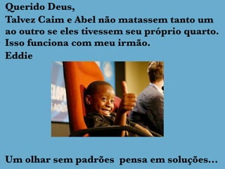 Querido Deus,
Talvez Caim e Abel não matassem tanto um
ao outro se eles tivessem seu próprio quarto.
Isso funciona com meu irmão.
Eddie
Um olhar sem padrões pensa em soluções...
 