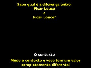 Sabe qual é a diferença entre:
Ficar Louco
e
Ficar Louco?
O contexto
Mude o contexto e você tem um valor
completamente diferente!
 